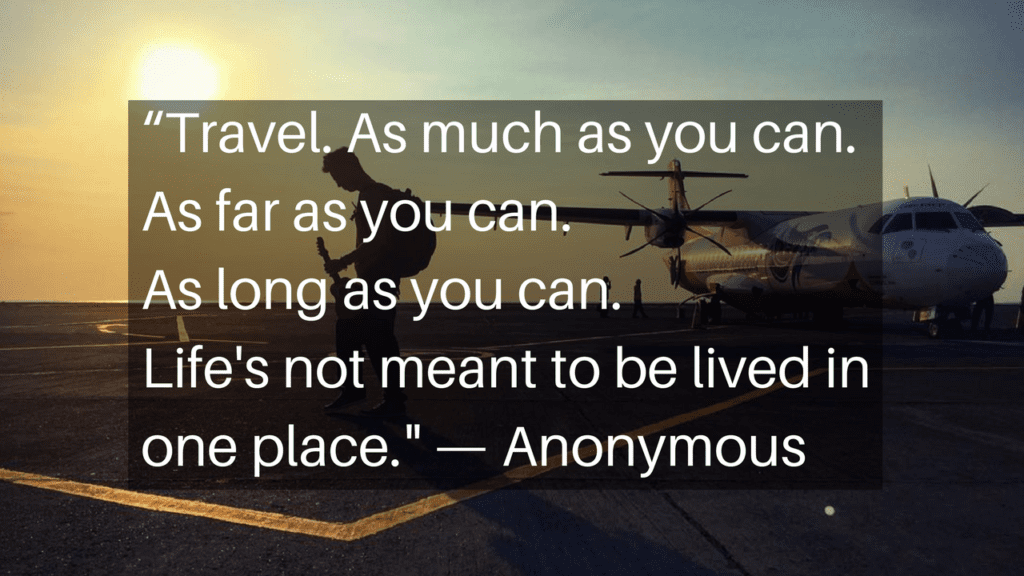 “Travel. As much as you can. As far as you can. As long as you can. Life's not meant to be lived in one place." - Anonymous
